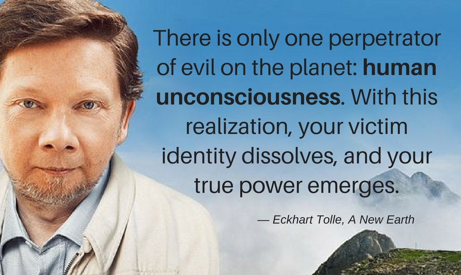 There is only one perpetrator of evil on the planet: human unconsciousness. With this realization, your victim identity dissolves, and your true power emerges. — Eckhart Tolle, A New Earth
