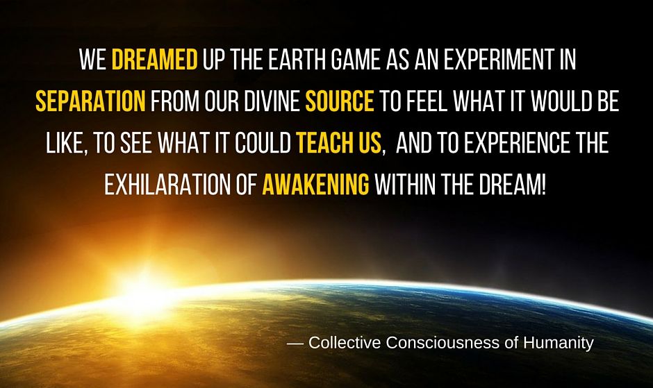 We dreamed up the Earth game as an experiment in separation from our divine source to feel what it would be like, to see what it could teach us, and to experience the exhilaration of awakening within the dream! — Collective Consciousness of Humanity