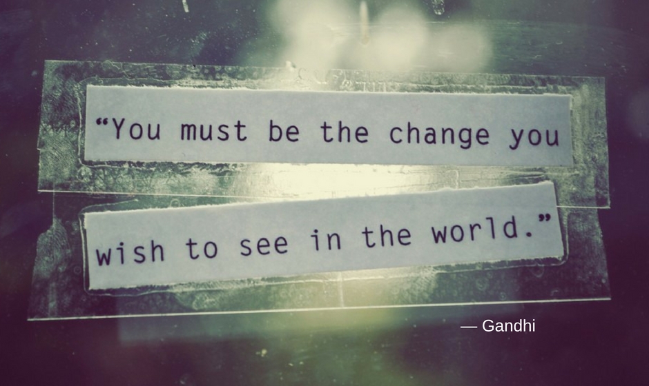 You must be the change you wish to see in the world. — Gandhi