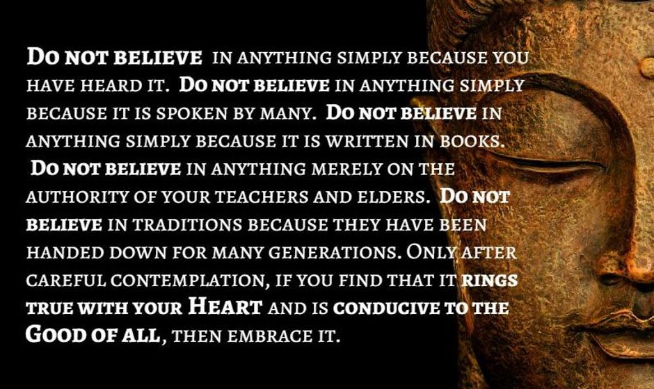 Do not believe in anything simply because you've heard it. Do not believe in anything simply because it is spoken by many. Do not believe in anything simply because it is written in books. Do not believe in anything merely on the authority of your teachers or elders. Do not believe in Traditions because they have been handed down for many generations. Only after careful contemplation, if you find that it rings true with your heart and is conducive to the good of all, then embrace it. — the Buddha
