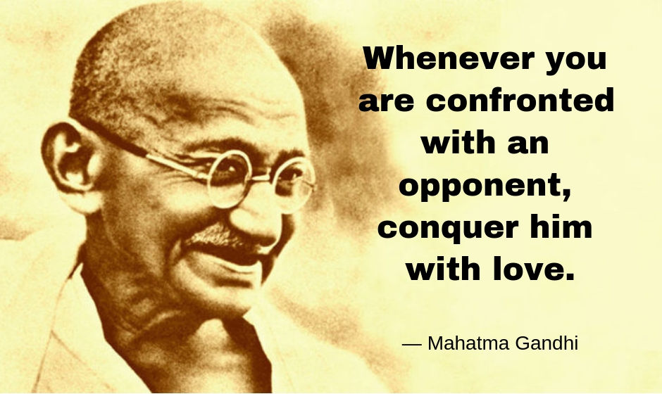 Whenever you are confronted with an opponent. Conquer him with love. — Mahatma Gandhi