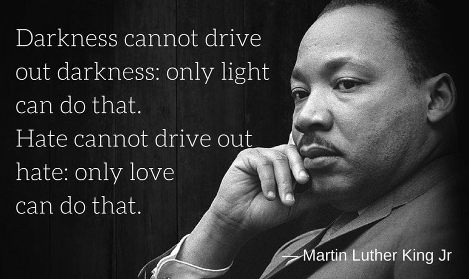 Darkness cannot drive out darkness: only light can do that. Hate cannot drive out hate: only love can do that. — Martin Luther King Jr.