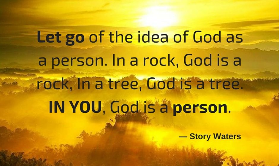 Let go of the idea of God as a person. In a rock God is a rock. In a tree, God is a tree. In you, God is a person. — Story Waters