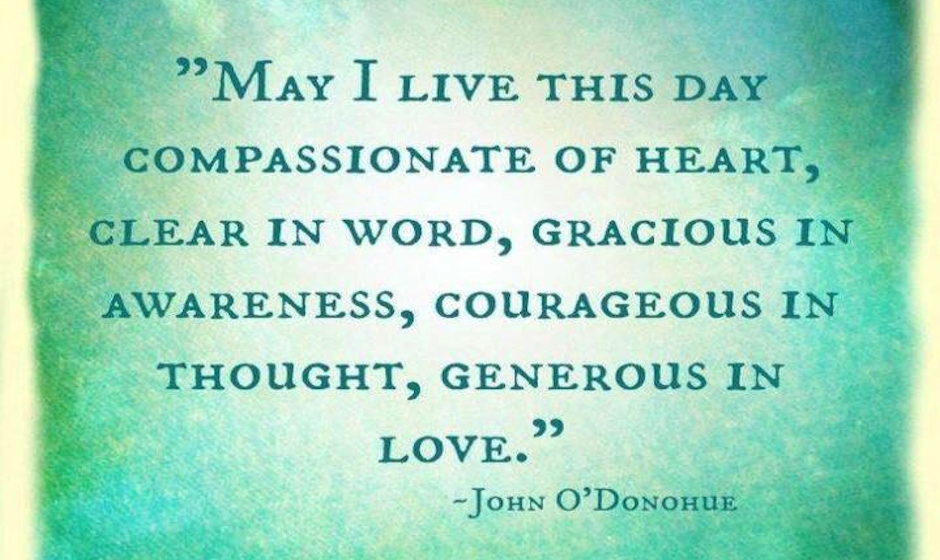 May I live this day Compassionate of heart, Clear in word, Gracious in awareness, Courageous in thought, Generous in love. — John O'donohue