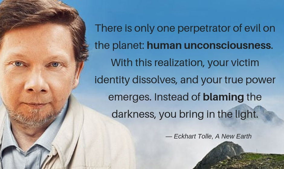 There is only one perpetrator of evil on the planet: human unconsciousness. With this realization, your victim identity dissolves, and your true power emerges. Instead of blaming the darkness, you bring in the light. — Eckhart Tolle