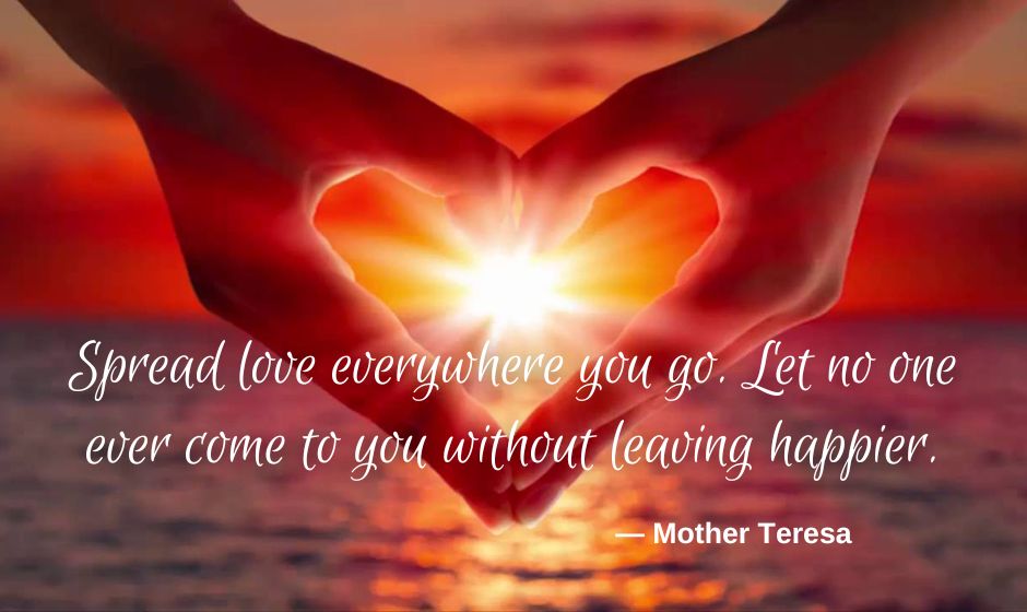 Spread love everywhere you go. Let no one ever come to you without leaving happier. — Mother Teresa