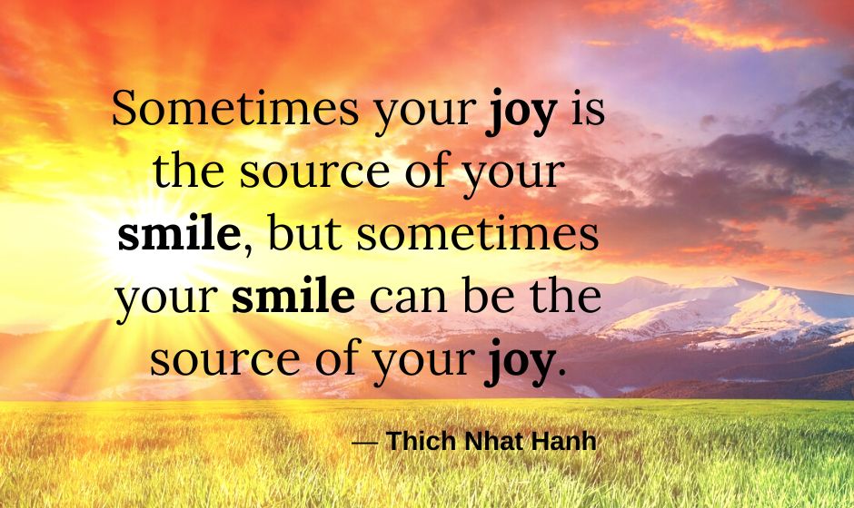 Sometimes your joy is the source of your smile, but sometimes your smile can be the source of your joy. — Thich Nhat Hanh