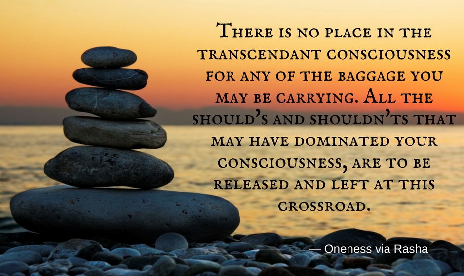 There is no place in the Transcendent Consciousness for any of the baggage you may be carrying. All the should's and shouldn'ts that you may have dominated your Consciousness are to be released and left at this Crossroad. — Oneness via Rasha